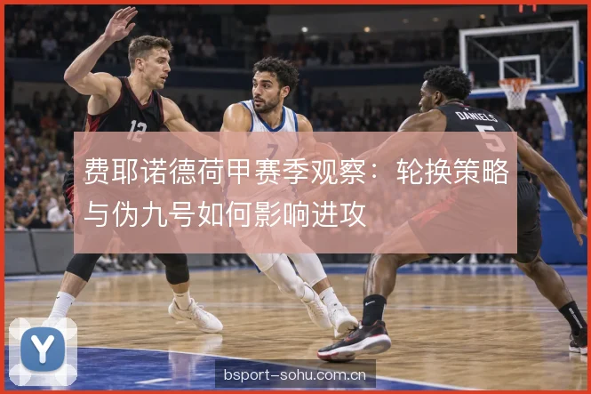 费耶诺德荷甲赛季观察:轮换策略与伪九号如何影响进攻